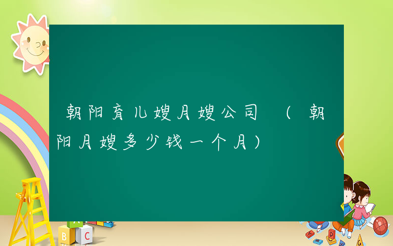 朝阳育儿嫂月嫂公司 (朝阳月嫂多少钱一个月)